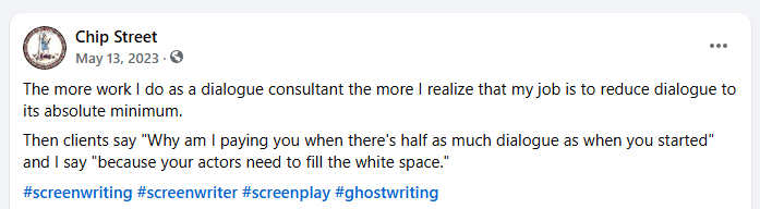 Facebook post: The more work I do as a dialogue consultant the more I realize that my job is to reduce dialogue to its absolute minimum.
Then clients say "Why am I paying you when there's half as much dialogue as when you started" and I say "because your actors need to fill the white space."
